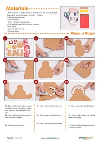 Materiais
     • EVA atoalhado vermelho, EVA com brilho branco, EVA estampado, EVAs
     lisoamarelo, caramelo, branco e vermelho • Tesoura
     • Caneta permanente preta
     • Cola instantânea
     • Palito • Cola com gliter perolada
     • Tinta relevo branca • Fita de cetim nº 0 marrom
     • Maquiagem
     • Cola com gliter dourada
     • Fita larga xadrez
                                                                                                Passo a Passo
01                                          02                                          03




04                                          05                                          06




07                                          08                                          09




01 - Com o palito risque todas as peças      04 - Passe a cola nas laterais do corpo.        07 - Cole as pernas por trás dos braços.
no EVA de acordo com a foto e recorte
com a tesoura. Faixa vermelha 29,5 X
7cm
02 - Passe a cola instantânea na parte de    05 - Cole os braços conforme a foto.            08 - Passe a cola na parte de trás do
cima do corpo do Ginger.                                                                     detalhe da cabeça.


                                             06 - Passe a cola nas pernas do Ginger.
03 - Cole a cabeça por cima.                                                                 09 - Cole o detalhe na cabeça conforme
                                                                                             a indicação da foto.




     Página 5 | Edição 03                         www.evacolorido.com.br                                     evacolorido
 