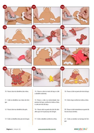 10                                          11                                          12




13                                          14                                          15




16                                          17                                          18




19                                          20                                          21




 10 - Passe cola nos detalhes das mãos.      14 - Passe a cola no meio do laço e cole        18 - Passe a cola na parte de trás do laço.
                                             o detalhe redondo.



 11 - Cole os detalhes nas mãos do Gin-      15 -Passe a cola na extremidade das             19 - Cole o laço conforme indica a foto.
 ger.                                        pontas do laço, conforme indica a foto,
                                             e cole por trás do laço.


 12 - Passe cola nos detalhes dos pés.       16 - Passe cola na parte de trás do det-        20 - Passe a cola instantânea na parte de
                                             alhe que irá no pescoço do Ginger.              trás de duas estrelas.



 13 - Cole os detalhes dos pés do Ginger.    17 - Cole o detalhe conforme a foto.            21 - Cole as estrelas na barriga do Gin-
                                                                                             ger.




     Página 6 | Edição 03                         www.evacolorido.com.br                                      evacolorido
 