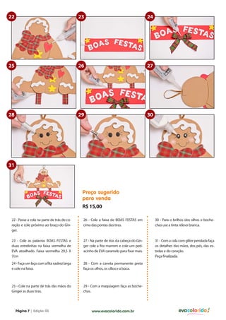 22                                           23                                         24




25                                           26                                         27




28                                           29                                         30




31




                                              Preço sugerido
                                              para venda
                                              R$ 15,00

 22 - Passe a cola na parte de trás do co-    26 - Cole a faixa de BOAS FESTAS em            30 - Para o brilhos dos olhos e boche-
 ração e cole próximo ao braço do Gin-        cima das pontas das tiras.                     chas use a tinta relevo branca.
 ger.

 23 - Cole as palavras BOAS FESTAS e          27 - Na parte de trás da cabeça do Gin-        31 - Com a cola com gliter perolada faça
 duas estrelinhas na faixa vermelha de        ger cole a fita marrom e cole um ped-          os detalhes das mãos, dos pés, das es-
 EVA atoalhado. Faixa vermelha 29,5 X         acinho de EVA caramelo para fixar mais.        trelas e do coração.
 7cm                                                                                         Peça finalizada.
 24 - Faça um laço com a fita xadrez larga    28 - Com a caneta permanente preta
 e cole na faixa.                             faça os olhos, os cílios e a boca.



 25 - Cole na parte de trás das mãos do       29 - Com a maquiagem faça as boche-
 Ginger as duas tiras.                        chas.




     Página 7 | Edição 03                          www.evacolorido.com.br                                   evacolorido
 
