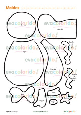 Moldes


evacolorido            ACabeça                  evacolorido
                                                                  APerna 2x



                               evacolorido
                                                                                        Detalhe
                                                                                         dos


evacolorido                                     evacolorido
                                                                                          Pés
                                                                                          2X

                         Corpo




                               evacolorido
                                                          Braço 2x

evacolorido                                     evacolorido                                Detalhe
                                                                                            das
                                                                                            Mãos
                                                                                             2X


                               evacolorido
                                                          ALaço


evacolorido                                     evacolorido
                       ALaço

                                                                              Estrela
                                        ALaço 2X
                                                          ALaço




Página 9 | Edição 03             www.evacolorido.com.br                       evacolorido
 