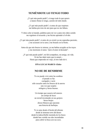 38
TENIÉNDOTE LO TENGO TODO
¿Y qué más puedo pedir?, si tengo todo lo que quiero
a manos llenas te tengo, carente de todo miedo.
¿Y qué más puedo pedir?, si antes de que respirara
me habías provisto de aire para que no me faltara.
Y diste color al mundo, palabras para mi voz y para mis oídos sonido
me regalaste el recuerdo y me hiciste aprender el olvido.
¿Y qué más puedo pedir?, si antes de yo existir ya me esperabas paciente,
y me acunaste en tu seno y me besaste en la frente.
Antes de que mis brazos te asieran, ya me habías acogido en los tuyos
y me mostraste el amor, "pero el amor al desnudo".
¿Y qué más puedo pedir?, mi fiel compañera, mi amiga, mi vida.
Si me has dado tanto que te amaré...
Hasta que emprenda mi viaje, al otro lado de ti.
FINA LUCAS MARCO -Elche-
NO HE DE RENDIRME
Yo no puedo vivir entre las sombras
el pasado se fue
castigado y vacío
sólo escucho entre los brazos de la aurora
una voz que suspira
milagros y horas buenas.
Un tiempo que susurra mil amores
un cortejo de luces
un zorzal inventando en sus gorjeos
besos brujos
dioses blancos que ejecutan
una historia de burbujas.
Yo te amo desde el borde del abismo
desde la inmensa torre del deseo
desde la indescifrable montaña de los besos
donde han vestido sus alas incendiadas
para cubrir tu boca con sus ecos.
 