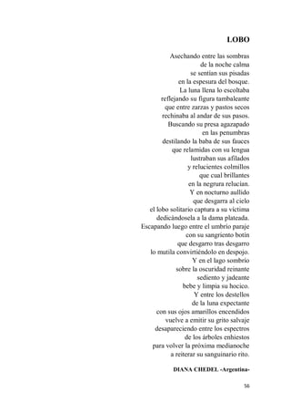 56
LOBO
Asechando entre las sombras
de la noche calma
se sentían sus pisadas
en la espesura del bosque.
La luna llena lo escoltaba
reflejando su figura tambaleante
que entre zarzas y pastos secos
rechinaba al andar de sus pasos.
Buscando su presa agazapado
en las penumbras
destilando la baba de sus fauces
que relamidas con su lengua
lustraban sus afilados
y relucientes colmillos
que cual brillantes
en la negrura relucían.
Y en nocturno aullido
que desgarra al cielo
el lobo solitario captura a su víctima
dedicándosela a la dama plateada.
Escapando luego entre el umbrío paraje
con su sangriento botín
que desgarro tras desgarro
lo mutila convirtiéndolo en despojo.
Y en el lago sombrío
sobre la oscuridad reinante
sediento y jadeante
bebe y limpia su hocico.
Y entre los destellos
de la luna expectante
con sus ojos amarillos encendidos
vuelve a emitir su grito salvaje
desapareciendo entre los espectros
de los árboles enhiestos
para volver la próxima medianoche
a reiterar su sanguinario rito.
DIANA CHEDEL -Argentina-
 