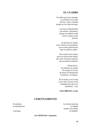 88
EL CUADRO
El cuadro que estoy mirando,
es una barca en la orilla
del mar, vieja y olvidada
porque no sirve para navegar.
Las olas la están besando
con ternura y delicadeza,
porque sus maderas están
rotas y el agua en ella
penetra.
Las gaviotas la vigilan,
como si fuera un monumento,
con su canto quieren decir
“aquí se acabó tu sueño”.
Aún conservas los remos,
que en la arena están tirados,
son como sus brazos muertos,
que no puede levantarlos.
“Pobre barca”.
Se acabaron tus sueños
de navegar en el mar,
de pescar los boquerones
la sardinas y el calamar.
Por la noche, con el canto
de las olas, la Luna te está
mimando para que no te
encuentres... sola.
LOLI BRENES -Conil-
CERCENAMIENTO
En antesala
la metamorfosis
y presagia
La cortina insensata
es rasgada
cuando se la retiene
al mandato.
ANA ROMANO -Argentina-
 