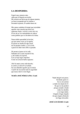 97
LA DESPEDIDA
Esperé unos minutos más,
sabía que él llegaría esa noche.
Mi corazón me decía que de alguna manera,
ya fuese escapando por la ventana o
forzando la puerta, él vendría hasta mí.
Mis manos sudaban al tiempo que recordaba
aquella vieja canción que decía así;
espérame mujer, volveré a verte otra vez.
El eco de su voz atolondraba mi cabeza
como puñales que se clavaban en el alma.
Nunca había aprendido la lección,
esa que tantas veces yo le repetía.
Él quería ser dueño de algo irreal,
de sus propios sueños, y yo le creía
a pesar de saber todo sobre su pasado.
De pronto oí pasos en la calle.
Saltando de la cama encendí la luz,
y ahí estaba en el portal.
Con su traje negro impoluto.
Como mi corazón había supuesto.
Alzó la mano como solía hacerlo,
le sonreí y le devolví el saludo.
Su cara delataba aquello que no decía.
A partir de esa noche tenía la seguridad
que nunca más le vería llegar.
MARÍA JOSÉ PÉREZ LIMA -Conil-
Nadie dirigirá mis pasos.
Sé dónde quiero ir.
Ese es mi camino
y nadie me alejará de él.
Sé que no me perderé
porque estudié a fondo
todos los detalles
y no tengo dudas.
Llegaré al lugar elegido
sin que ningún obstáculo
me haga retroceder.
JOSÉ LUIS RUBIO -Conil-
 