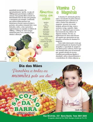 quantidade necessária é de,
                                                                                     V itamina D
              aproximadamente, 1gr/dia, ou seja, até
              1000mg tanto para homens, mulheres e
              crianças. Essa quantia difere somente em
                                                                                              ‘
                                                                                     e Magnesio
              determinadas fases da vida como gestação                                   A vitamina D -sintetizada pela luz
              e menopausa, por exemplo. Lembrando                                    solar e encontrada em peixes oleosos-
              que existem muitas pessoas com                                         é fundamental para a absorção de
                                                                    queijos;         cálcio e fósforo dos alimentos; o
              intolerância à lactose (açúcar do leite) e,
                                                                      leite;         magnésio -presente em cereais
              portanto, não podem consumir leite e seus            iogurtes;
              derivados, então, a elas é prescrita a                                 integrais, gérmen de trigo, nozes e
                                                                    peixes;          sementes, acelga, espinafre, feijão
              suplementação em cápsulas ou tabletes de            espinafre;
              1000mg - 1500mg de cálcio sempre                                       preto, etc- importante para os ossos,
                                                                  amêndoa;           funcionamento das células e de
              ministrado junto com a vitamina D que                gergelim;
              otimiza a absorção.                                                    algumas enzimas. Por isso, os
                                                                   sardinha;
                                                            flor crua de brócolis;
                                                                                     suplementos de cálcio mais eficazes
                                                                     aveia;          são aqueles que apresentam em sua
                                                               couve-manteiga;       fórmula o acréscimo de vitamina D e
                                                              castanha-do-pará;      magnésio.
                                                                     avelã;              Outro dado interessante revela que
                                                                   abacate;          o nível inadequado da vitamina D pode
                                                                     agrião          atrapalhar a capacidade de emagrecer
                                                                                     com dietas pouco calóricas. Parece que
                                                                                     esta vitamina inibe uma via hormonal
 Divulgação




                                                                                     que, quando ativada em excesso,
                                                                                     contribui para problemas ligados à
                                                                                     obesidade e afeta o desenvolvimento e
                                                                                     o metabolismo de células adiposas.
14
 