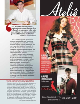 ‘                                                                            Arquivo Pessoal
         “As pessoas devem estar
          conscientes das limitações
          das cirurgias, que não são
         um milagre e, sim, um meio
         para obter uma melhora”
                            Dr. Moacir Maniero Júnior


          Mas a partir de quando alguém pode
      pensar na possibilidade de se submeter a
      uma cirurgia plástica estética? “A partir do
      momento que tiver vontade de melhorar algo
      com o qual não é satisfeito”, responde Dr.
      Moacir. “As pessoas devem estar sempre
      conscientes das limitações das cirurgias, que
      não são um milagre e, sim, um meio para se
      obter uma melhora”, pondera.
          O médico também explica que alguns
      procedimentos podem precisar ser adiados
      no caso do paciente necessitar primeiro
      perder peso, para que se consiga o melhor
      resultado final. Já a escolha do tipo de
      anestesia utilizada, leva em conta a
      intervenção cirúrgica a ser realizada e
      também as características de cada pessoa.
          “As complicações são bastante raras
      desde que sejam seguidas as orientações
      médicas nos períodos pré e pós-operatório”,
      aponta o cirurgião plástico. “ E elas podem,
      sim, acontecer e o paciente deve estar bem
      esclarecido sobre tudo antes de se submeter
      à cirurgia”, acrescenta.


Como planejar uma cirurgia plástica
O primeiro passo é ter plena convicção de qual parte do
corpo você quer mudar e o porquê. Em seguida, é
preciso procurar informações importantes para garantir o
sucesso da cirurgia, como: tipo de anestesia; tempo de
cirurgia e se é preciso ter internação; se é necessário um
tratamento pré-operatório e como será o pós-operatório
da cirurgia; quais os riscos da cirurgia, se deixa cicatrizes
grandes; procurar por um cirurgião plástico especialista
no que você quer modificar; verificar se existe tratamento
alternativo não cirúrgico; saber quais resultados podem
ser alcançados com a cirurgia no seu corpo. Lembre-se
que seu corpo nunca ficará igual ao da sua amiga.
                          Fonte: Sociedade Brasileira de Cirurgia Plástica
 
