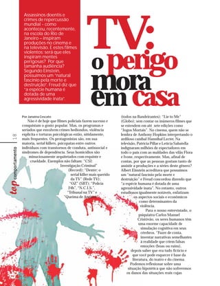 Assassinos doentis e




                                                TV:go
      crimes de repercussão
      mundial - como
      aconteceu, recentemente,
      na escola do Rio de
      Janeiro – inspiram
      produções no cinema e
      na televisão. E estes filmes



                                                o peri
      violentos: será que eles
      inspiram mentes
      perigosas? Por que
      tamanha audiência?



                                                   mora
      Segundo Einstein,
      possuímos um “natural
      fascínio pela morte e
      destruição”. Freud diz que
      “a espécie humana é
      dotada de uma
      agressividade inata”.


     Por Janaina Cescato
                                                   em casa         (todos na Bandeirantes); “Lie to Me”
         Não é de hoje que filmes policiais fazem sucesso e        (Globo); sem contar os inúmeros filmes que
     conquistam o gosto popular. Mas, os programas e               se estendem em até sete edições como
     seriados que envolvem crimes hediondos, violência             “Jogos Mortais”. No cinema, quem não se
     explícita e torturas psicológicas estão, nitidamente,         lembra de Anthony Hopkins interpretando o
18




     mais frequentes. Os protagonistas são, em sua                 ardiloso canibal Hannibal Lecter. Na
     maioria, serial killers, psicopatas entre outros              televisão, Patrícia Pillar e Letícia Sabatella
     indivíduos com transtornos de conduta, antissocial e          indignaram milhões de espectadores em
     síndromes de dependência. Seus homicídios são                 todo o país com as maldades das vilãs Flora
          minuciosamente arquitetados com requinte e               e Ivone, respectivamente. Mas, afinal de
          crueldade. Exemplos não faltam: “CSI:                    contas, por que as pessoas gostam tanto de
                               Investigação Criminal”              assistir a produções e a séries deste gênero?
                                    (Record); “Dexter: o           Albert Einstein acreditava que possuímos
                                      serial killer mais querido   um “natural fascínio pela morte e
                                      da TV” (Rede TV);            destruição” e Freud concordou dizendo que
                                     “OZ” (SBT); “Polícia          “a espécie humana é dotada de uma
                                    24h”, “N.C.I.S.”,              agressividade inata”. No entanto, outros
                                   “Tribunal na TV” e              estudiosos igualmente notáveis, enfatizam
                                  “Queima de Arquivo”                       os aspectos sociais e econômicos
                                                                                como determinantes da
                                                                                 violência.
                                                                                     Para o nosso entrevistado, o
                                                                                psiquiatra Carlos Manuel
                                                                               Cristóvão, os seres humanos têm
                                                                                uma enorme capacidade de
                                                                                 simulação cognitiva em seus
                                                                                 cérebros. “Fazer de conta,
                                                                                 inventar narrativas semelhantes
                                                                                 à realidade que criem falsas
                                                                                 emoções (boas ou ruins),
                                                                          depois saber que era tudo fictício e
                                                                           que você pode esquecer é base da
                                                                           literatura, do teatro e do cinema.
                                                                          Podemos reflexionar sobre uma
                                                                        situação hipotética que não sofreremos
                                                                       os danos das situações reais cujas
 