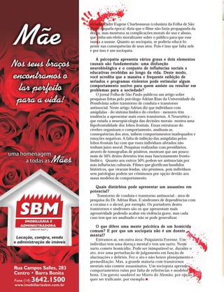 viciada. Padre Eugene Charbonneux (colunista da Folha de São
Paulo naquela época) dizia que o filme não fazia propaganda da
droga, mas mostrava as complicações morais do uso e abuso,
que tinha um efeito moralizante sobre o público para que esse
nunca a usasse. Quanto ao sociopata, se poderia educá-lo:
pense nas consequências de seus atos. Pois é isso que falta nele
e por isso é um sociopata.

    A psicopatia apresenta vários graus e dois elementos
causais são fundamentais: uma disfunção
neurobiológica e o conjunto de influências sociais e
educativas recebidas ao longo da vida. Deste modo,
você acredita que a massiva e frequente exibição de
seriados e programas violentos pode estimular algum
comportamento nocivo para quem assiste ou resultar em
problemas para a sociedade?
    O jornal Folha de São Paulo publicou um artigo sobre
pesquisas feitas pelo psicólogo Adrian Rian da Universidade da
Pensilvânia sobre transtorno de conduta e transtorno
antissocial. Neste artigo Adrian diz que indivíduos com
amígdalas - do sistema límbico do cérebro - menores têm
tendência a apresentar mais esses transtornos. A Neuroética -
que estuda a neuropsicologia das decisões morais- mostra uma
hipofrontalidade dos lobos frontais. Essas estruturas do
cérebro organizam o comportamento, analisam as
consequências dos atos, inibem comportamentos inadequados e
emoções negativas. A falta de inibição das amígdalas pelos
lobos frontais faz com que esses indivíduos afetados não
tenham juízo moral. Pesquisas realizadas com presidiários,
através de tomografias de pósitron, mostram que um pouco
mais de 50% destes detentos têm mau funcionamento fronto-
límbico. Quanto aos outros 50% podem ser antissociais por
más influências culturais. Filmes que glorificam bandidos
históricos, que viraram lendas, são péssimos, pois indivíduos
sem patologias podem ser criminosos por opção devido aos
maus modelos de comportamento.

   Quais distúrbios pode apresentar um assassino em
potencial?
    Transtorno de conduta e transtorno antissocial - área de
pesquisa do Dr. Adrian Rian. E síndromes de dependências com
a cocaína e o álcool, por exemplo. Os portadores destes
transtornos e síndromes são os que apresentam mais
agressividade podendo acabar em violência grave, mas cada
caso tem que ser analisado e não se pode generalizar.

   O que difere uma mente psicótica de um homicida
comum? E por que um sociopata não é um doente
mental?
   Entramos aí, em outra área: Psiquiatria Forense. Um
indivíduo tem uma doença mental e tem um surto. Neste
surto comete homicídio. Pode ser inimputável se, durante o
ato, teve uma perturbação de julgamento em função de
alucinações e delírios. Fez o ato e não houve planejamento e
premeditação. Mas, a grande maioria com transtornos
mentais não comete assassinatos. Um sociopata aprende
comportamentos ruins por falta de referências e modelos
bons. Um garoto saudável no Morro do Alemão, por opção
quer ser traficante, por exemplo.
 