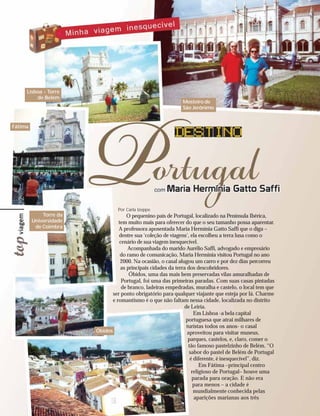 Lisboa - Torre
          de Belém
                                                              Mosteiro de
                                                              São Jerônimo


Fátima
 22




                                 Por Carla Izeppe
             Torre da                 O pequenino país de Portugal, localizado na Península Ibérica,
         Universidade             tem muito mais para oferecer do que o seu tamanho possa aparentar.
          de Coimbra              A professora aposentada Maria Hermínia Gatto Saffi que o diga –
                                  dentre sua ‘coleção de viagens‘, ela escolheu a terra lusa como o
                                  cenário de sua viagem inesquecível.
                                      Acompanhada do marido Aurélio Saffi, advogado e empresário
                                   do ramo de comunicação, Maria Hermínia visitou Portugal no ano
                                   2000. Na ocasião, o casal alugou um carro e por dez dias percorreu
                                   as principais cidades da terra dos descobridores.
                                       Óbidos, uma das mais bem preservadas vilas amuralhadas de
                                   Portugal, foi uma das primeiras paradas. Com suas casas pintadas
                                   de branco, ladeiras empedradas, muralha e castelo, o local tem que
                               ser ponto obrigatório para qualquer viajante que esteja por lá. Charme
                               e romantismo é o que não faltam nessa cidade, localizada no distrito
                                                                de Leiria.
                                                                     Em Lisboa -a bela capital
                                                                 portuguesa que atrai milhares de
                                                                 turistas todos os anos- o casal
                        Óbidos                                    aproveitou para visitar museus,
                                                                  parques, castelos, e, claro, comer o
                                                                  tão famoso pastelzinho de Belém. “O
                                                                   sabor do pastel de Belém de Portugal
                                                                   é diferente, é inesquecível”, diz.
                                                                        Em Fátima –principal centro
                                                                    religioso de Portugal– houve uma
                                                                    parada para oração. E não era
                                                                     para menos – a cidade é
                                                                     mundialmente conhecida pelas
                                                                     aparições marianas aos três
 