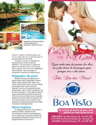 Fotos: Divulgação
                 Segundo os administradores,
                 o hotel triplicou em
                 tamanho e ofertas de lazer




teatrais. O número de funcionários, por
sua vez, saltou dos 12 no princípio para os
aproximadamente 30 de hoje.
    “Pra gente, o sucesso conquistado ao
longo dos anos é motivo de grande
satisfação”, diz José Périco, ex-prefeito de
Igaraçu. De acordo com ele, a receita para
fazer o negócio crescer teve como ingredientes
muito empenho, visão estratégica e o
investimento constante em modernização.

Hóspedes ‘de peso’
    Muitos famosos já se hospedaram no
Igaraçu Palace Hotel. Chitãozinho e Xororó,
Sandy e Júnior, Daniel, Fábio Júnior, Juca
Chaves, Rick e Rener, Tonico e Tinoco e Falcão
foram alguns deles. Entre as fichas de
hóspedes, tem até a de uma grande atração
internacional: o Ray Conniff, considerado o rei
do Easy Listenning - o nome inglês do estilo de
música orquestrada que surgiu na década de
1950 e fez sucesso na trilha sonora de grandes
produções do cinema. Mais recentemente, há
cerca de seis meses, foram os pais do cantor
sertanejo Luan Santana que passaram um final
de semana no hotel igaraçuense.

Novo negócio
   As energias do casal José e Neusa Périco, e
também dos filhos, atualmente estão
concentradas em mais um empreendimento –
um novo hotel, que está sendo construído nas
proximidades da Marinha da Barra e deve ser
inaugurado dentro de dois anos.
 