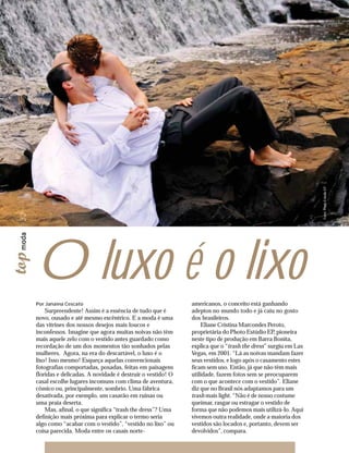 Fotos: Photo Estúdio EP
32




     O luxo é o lixo
     Por Janaína Cescato                                        americanos, o conceito está ganhando
         Surpreendente! Assim é a essência de tudo que é        adeptos no mundo todo e já caiu no gosto
     novo, ousado e até mesmo excêntrico. E a moda é uma        dos brasileiros.
     das vitrines dos nossos desejos mais loucos e                  Eliane Cristina Marcondes Peroto,
     inconfessos. Imagine que agora muitas noivas não têm       proprietária do Photo Estúdio EP, pioneira
     mais aquele zelo com o vestido antes guardado como         neste tipo de produção em Barra Bonita,
     recordação de um dos momentos tão sonhados pelas           explica que o “trash the dress” surgiu em Las
     mulheres. Agora, na era do descartável, o luxo é o         Vegas, em 2001. “Lá as noivas mandam fazer
     lixo! Isso mesmo! Esqueça aquelas convencionais            seus vestidos, e logo após o casamento estes
     fotografias comportadas, posadas, feitas em paisagens      ficam sem uso. Então, já que não têm mais
     floridas e delicadas. A novidade é destruir o vestido! O   utilidade, fazem fotos sem se preocuparem
     casal escolhe lugares incomuns com clima de aventura,      com o que acontece com o vestido”. Eliane
     cômico ou, principalmente, sombrio. Uma fábrica            diz que no Brasil nós adaptamos para um
     desativada, por exemplo, um casarão em ruínas ou           trash mais light. “Não é de nosso costume
     uma praia deserta.                                         queimar, rasgar ou estragar o vestido de
         Mas, afinal, o que significa “trash the dress”? Uma    forma que não podemos mais utilizá-lo. Aqui
     definição mais próxima para explicar o termo seria         vivemos outra realidade, onde a maioria dos
     algo como “acabar com o vestido”, “vestido no lixo” ou     vestidos são locados e, portanto, devem ser
     coisa parecida. Moda entre os casais norte-                devolvidos”, compara.
 