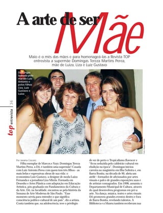 A arte de ser

      Domingas
      ladeada pelo
      marido Luiz
                                  Mãe
                 Maio é o mês das mães e para homenageá-las a Revista TOP
                   entrevista a supermãe Domingas Tereza Martins Perea,
                              mãe de Luiza, Liza e Luiz Gustavo



      Antonio e
      pelos filhos
      Liza, Luiz
      Gustavo e
      Luiza
36




                                                                                                                  Fotos: Arquivo Pessoal




     Por Janaina Cescato                                         de ver de perto o Tropicalismo florescer e
        Filha exemplar de Marcos e Nayr, Domingas Tereza         “ficou seduzida pelo caldeirão cultural em
     Martins Perea, a Dô, é também uma supermãe! Casada          ebulição na época”. Domingas iniciou
     com Luiz Antonio Perea com quem tem três filhos - as        carreira no magistério em Ilha Solteira e, em
     mais belas e expressivas obras de sua vida: o               Barra Bonita, na década de 90, abriu um
     economista Luiz Gustavo, a designer de moda Luiza           ateliê - formador de aficionados por artes
     Fernanda e a jornalista Liza Mirela. Formada em             visuais e palco de grandes exposições suas e
     Desenho e Artes Plástica com adaptação em Educação          de artistas consagrados. Em 1998, assumiu o
     Artística, pós-graduada em Fundamentos da Cultura e         Departamento Municipal de Cultura, através
     da Arte, Dô, na faculdade, encantou-se pela história da     do qual desenvolveu programas em pró a
     Semana de Arte Moderna de São Paulo. “Esse                  arte. Na dança, música, teatro e artes visuais
     momento serviu para entender o que significa                Dô promoveu grandes eventos dentro e fora
     consciência político-cultural de um país”, diz a artista.   de Barra Bonita, revelando talentos. A
     Conta também que, na adolescência, teve o privilégio        Biblioteca e o Museu também receberam sua
 