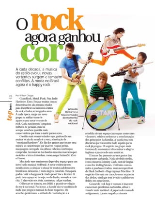 O
      agora ganhou
                   rock
         cor
     A cada década, a música
     do estilo evolui, novas
     vertentes surgem e também
     conflitos. A moda no Brasil
     agora é o happy rock




                                                                                                                      Divulgação
     Por Wilson Chagas
40




         Glam Rock. Metal. Punk. Pop. Indie.
     Hardcore. Emo. Essas e muitas outras
     denominações são rótulos criados
     para identificar os inúmeros estilos                A banda
     de rock, criados ao longo dos anos.               Restart é a
     A cada época, surge um novo                  nova sensação
     grupo na mídia e com ele                       do momento
     aparece uma nova vertente de                         do rock
     rock. Cada nascimento conquista                     nacional
     milhões de pessoas, mas há
     sempre uma boa quantia mais
     conservadora que torce o nariz para o novo.                     rebeldia deram espaço às roupas com cores
         O estilo mais recente criado e que ganhou fãs em            vibrantes, refrões melosos e a conclamação
     muitos locais do mundo é o emo, abreviação de                   dos princípios da família. A banda traz um
     “emotional hardcore”. Os fãs dos grupos que tocam essa          discurso que vai contra tudo aquilo que o
     música se caracterizam por usarem roupas pretas,                rock já pregou. O negócio do grupo mais
     maquiagem carregada nos olhos e cabelos com franjas             famoso do momento é disseminar a alegria
     compridas. As músicas das bandas emo são marcadas por           ingênua e passiva de suas músicas.
     melodias e letras tristonhas, como as que faziam Nx Zero            E isso se faz presente até nos gestos dos
     e Fresno.                                                       integrantes da banda. Nada de dedo médio,
         Mas todo esse sentimento deprê deu espaço para um           como mostrou Johnny Cash, nem de língua
     novo estilo musical no Brasil. A nova tendência tem             como fez Rolling Stones. Chifrinho com as
     mexido com a cabeça e o visual de muitos adolescentes           mãos e punhos cerrados, marcas respectivas
     brasileiros, deixando-o mais alegre e colorido. Tudo para       de Black Sabbath e Rage Against Machine. O
     poder curtir o happy rock criado pelo Cine e Restart. O         negócio é formar um coração com as pontas
     preto deu espaço ao laranja, verde-limão, amarelo e rosa        dos dedos, sinal que tem levado o público ao
     chá. E elas estão nos tênis, camisetas, calças e unhas.         delírio em seus shows.
         O Restart se tornou, em 2010, a grande revelação                Gostar de rock hoje é comum e isso nem
     do rock nacional. Para isso, a banda não se usufruiu de         causa mais problemas na família, afinal o
     nada que prega o manual do bom roqueiro. Os                     visual é mais aceitável. A jaqueta de couro de
     acordes poderosos, a atitude de contestação e a                 antigamente, o jeans rasgado, coturnos
 