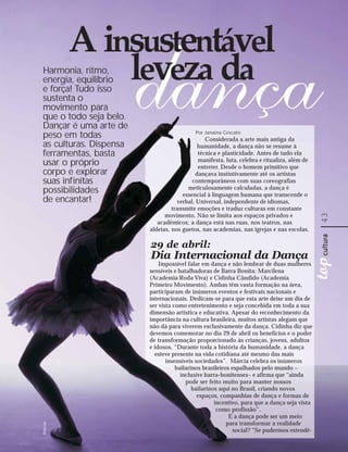 Harmonia, ritmo,
energia, equilíbrio
e força! Tudo isso
sustenta o
movimento para
que o todo seja belo.
Dançar é uma arte de
peso em todas                             Por Janaina Cescato
                                               Considerada a arte mais antiga da
as culturas. Dispensa                       humanidade, a dança não se resume à
ferramentas, basta                          técnica e plasticidade. Antes de tudo ela
usar o próprio                              manifesta, luta, celebra e ritualiza, além de
                                            entreter. Desde o homem primitivo que
corpo e explorar                           dançava instintivamente até os artistas
suas infinitas                           contemporâneos com suas coreografias
possibilidades                         meticulosamente calculadas, a dança é
                                     essencial à linguagem humana que transcende o
de encantar!                       verbal. Universal, independente de idiomas,
                                 transmite emoções e traduz culturas em constante
                              movimento. Não se limita aos espaços privados e




                                                                                            43
                           acadêmicos; a dança está nas ruas, nos teatros, nas
                        aldeias, nos guetos, nas academias, nas igrejas e nas escolas.

                        29 de abril:
                        Dia Internacional da Dança
                            Impossível falar em dança e não lembrar de duas mulheres
                        sensíveis e batalhadoras de Barra Bonita: Marcilena
                        (Academia Roda Viva) e Cidinha Cândido (Academia
                        Primeiro Movimento). Ambas têm vasta formação na área,
                        participaram de inúmeros eventos e festivais nacionais e
                        internacionais. Dedicam-se para que esta arte deixe um dia de
                        ser vista como entretenimento e seja concebida em toda a sua
                        dimensão artística e educativa. Apesar do reconhecimento da
                        importância na cultura brasileira, muitos artistas alegam que
                        não dá para viverem exclusivamente da dança. Cidinha diz que
                        devemos comemorar no dia 29 de abril os benefícios e o poder
                        de transformação proporcionado às crianças, jovens, adultos
                        e idosos. “Durante toda a história da humanidade, a dança
                          esteve presente na vida cotidiana até mesmo das mais
                               insensíveis sociedades”. Márcia celebra os inúmeros
                                   bailarinos brasileiros espalhados pelo mundo –
                                     inclusive barra-bonitenses– e afirma que “ainda
                                       pode ser feito muito para manter nossos
                                          bailarinos aqui no Brasil, criando novos
                                            espaços, companhias de dança e formas de
                                                   incentivo, para que a dança seja vista
                                                    como profissão”.
                                                         E a dança pode ser um meio
                                                        para transformar a realidade
Photl.com




                                                          social? “Se pudermos estendê-
 
