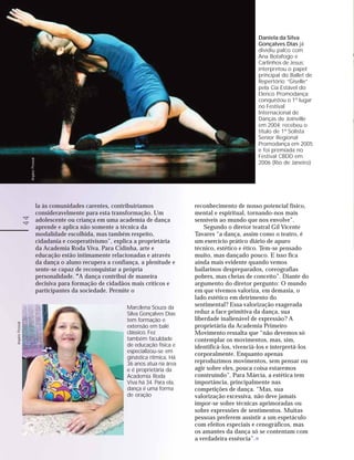Daniela da Silva
                                                                                                                       Gonçalves Dias já
                                                                                                                       dividiu palco com
                                                                                                                       Ana Botafogo e
                                                                                                                       Carlinhos de Jesus;
                                                                                                                       interpretou o papel
                                                                                                                       principal do Ballet de
                                                                                                                       Repertório “Giselle”
                                                                                                                       pela Cia Estável do
                                                                                                                       Elenco Promodança;
                                                                                                                       conquistou o 1º lugar
                                                                                                                       no Festival
                                                                                                                       Internacional de
                                                                                                                       Danças de Joinville
                                                                                                                       em 2004; recebeu o
                                                                                                                       título de 1ª Solista
                                                                                                                       Senior Regional
                                                                                                                       Promodança em 2005
                                                                                                                       e foi premiada no
                                                                                                                       Festival CBDD em
                  Arquivo Pessoal




                                                                                                                       2006 (Rio de Janeiro)




                                    la às comunidades carentes, contribuiríamos               reconhecimento de nosso potencial físico,
                                    consideravelmente para esta transformação. Um             mental e espiritual, tornando-nos mais
            44




                                    adolescente ou criança em uma academia de dança           sensíveis ao mundo que nos envolve”.
                                    aprende e aplica não somente a técnica da                     Segundo o diretor teatral Gil Vicente
                                    modalidade escolhida, mas também respeito,                Tavares “a dança, assim como o teatro, é
                                    cidadania e cooperativismo”, explica a proprietária       um exercício prático diário de apuro
                                    da Academia Roda Viva. Para Cidinha, arte e               técnico, estético e ético. Tem-se pensado
                                    educação estão intimamente relacionadas e através         muito, mas dançado pouco. E isso fica
                                    da dança o aluno recupera a confiança, a plenitude e      ainda mais evidente quando vemos
                                    sente-se capaz de reconquistar a própria                  bailarinos despreparados, coreografias
                                    personalidade. “ dança contribui de maneira
                                                    “A                                        pobres, mas cheias de conceito”. Diante do
                                    decisiva para formação de cidadãos mais críticos e        argumento do diretor pergunto: O mundo
                                    participantes da sociedade. Permite o                     em que vivemos valoriza, em demasia, o
                                                                                              lado estético em detrimento do
                                                                      Marcilena Souza da      sentimental? Essa valorização exagerada
                                                                      Silva Gonçalves Dias    reduz a face primitiva da dança, sua
                                                                      tem formação e          liberdade inalienável de expressão? A
Arquivo Pessoal




                                                                      extensão em balé        proprietária da Academia Primeiro
                                                                      clássico. Fez           Movimento ressalta que “não devemos só
                                                                      também faculdade        contemplar os movimentos, mas, sim,
                                                                      de educação física e    identificá-los, vivenciá-los e interpretá-los
                                                                      especializou-se em
                                                                                              corporalmente. Enquanto apenas
                                                                      ginástica rítmica. Há
                                                                      36 anos atua na área    reproduzimos movimentos, sem pensar ou
                                                                      e é proprietária da     agir sobre eles, pouca coisa estaremos
                                                                      Academia Roda           construindo”. Para Márcia, a estética tem
                                                                      Viva há 34. Para ela,   importância, principalmente nas
                                                                      dança é uma forma       competições de dança. “Mas, sua
                                                                      de oração               valorização excessiva, não deve jamais
                                                                                              impor-se sobre técnicas aprimoradas ou
                                                                                              sobre expressões de sentimentos. Muitas
                                                                                              pessoas preferem assistir a um espetáculo
                                                                                              com efeitos especiais e cenográficos, mas
                                                                                              os amantes da dança só se contentam com
                                                                                              a verdadeira essência”.
 