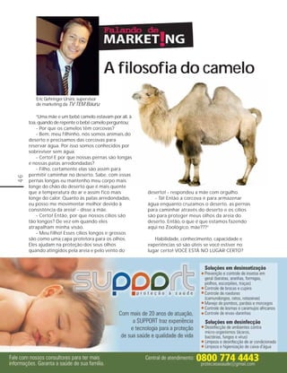A filosofia do camelo
        Eric Gehringer Ursini, supervisor
        de marketing da TV TEM Bauru

         “Uma mãe e um bebê camelo estavam por ali, à
     toa, quando de repente o bebê camelo perguntou:
         - Por que os camelos têm corcovas?
         - Bem, meu filhinho, nós somos animais do
     deserto e precisamos das corcovas para
     reservar água. Por isso somos conhecidos por
     sobreviver sem água.
         - Certo! E por que nossas pernas são longas
     e nossas patas arredondadas?
         - Filho, certamente elas são assim para
     permitir caminhar no deserto. Sabe, com essas
46




     pernas longas eu mantenho meu corpo mais
     longe do chão do deserto que é mais quente
     que a temperatura do ar e assim fico mais          deserto! - respondeu a mãe com orgulho.
     longe do calor. Quanto às patas arredondadas,         - Tá! Então a corcova é para armazenar
     eu posso me movimentar melhor devido à             água enquanto cruzamos o deserto, as pernas
     consistência da areia! - disse a mãe.              para caminhar através do deserto e os cílios
         - Certo! Então, por que nossos cílios são      são para proteger meus olhos da areia do
     tão longos? De vez em quando eles                  deserto. Então, o que é que estamos fazendo
     atrapalham minha visão.                            aqui no Zoológico, mãe???”
         - Meu filho! Esses cílios longos e grossos
     são como uma capa protetora para os olhos.            Habilidade, conhecimento, capacidade e
     Eles ajudam na proteção dos seus olhos             experiências só são úteis se você estiver no
     quando atingidos pela areia e pelo vento do        lugar certo! VOCÊ ESTÁ NO LUGAR CERTO?
 