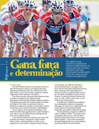 A cidade de
                                                                                                         Barra Bonita
                                                                                                          sempre foi
                                                                                                           respeitada
                                                                                                          no ciclismo




     Garra, força                                                                   Três adjetivos que
48




                                                                                    resumem a trajetória do
                                                                                    ciclismo de Barra Bonita, um
                                                                                    esporte que hoje se tornou
                                                                                    caríssimo e que uma

     e determinação                                                                 bicicleta para a prática pode
                                                                                    custar até o preço de um
                                                                                    veículo zero quilômetro



     Por Wilson Chagas                                              em São Paulo, em 1980. Ele defendeu o
         Em 1978, bicicleta deixou de ser sinônimo de lazer ou      nome de Barra Bonita e da equipe Auto
     meio de locomoção e passou a ser negócio sério para            Peças Vale do Tietê patrocinada pela Usina da
     alguns barra-bonitenses, entre eles, Celso Tozatto, João       Barra; participou dos Jogos Regionais e
     Jorge Fonseca, José Carlos Fonseca, Sighmura, Antonio          Abertos, ficando em segundo lugar na prova
     Chipechope, Paulo Ambrósio e Herculano.                        de velocidade; medalhista de prata por São
         Por muitos anos eles colocaram Barra Bonita no topo,       Manuel. O ciclista foi federado durante três
     em todas as competições de ciclismo da qual                    anos, de 1982 a 1985 e esteve entre os três
     participavam. Fizeram muitas cidades respeitar os ciclistas.   melhores da média paulista.
     “Nós ganhávamos todas. Era a melhor equipe de ciclismo             À medida que os ciclistas barra-bonitenses
     do Estado de São Paulo. Um dia fomos correr em                 iam se destacando, acabavam conseguindo
     Piracicaba e pegamos do primeiro ao nono lugar”, lembra        mais apoio. De uma vez só, a equipe ganhou da
     João Fonseca, que coleciona 78 troféus e 150 medalhas.         Usina da Barra, cinco bicicletas Peugeot,
         No seu auge teve duas vitórias inacreditáveis. Uma         importadas, para melhor rendimento da equipe.
     delas foi em São Paulo, quando deu um ‘sprint’ fantástico e        Tozatto pendurou a magrela em 1986 e só
     uma volta em cima dos 300 atletas que participavam da          voltou a pedalar em 2001. “Com muito treino,
     prova e fez a chegada sozinho.                                 consegui por duas vezes ir e voltar de Barra
         Celso Tozatto também tem história para contar. Ele         Bonita até Aparecida do Norte, com o amigo
     participou de muitas competições e obteve muitos               Plínio Chiaratto”, conta. Fonseca participou
     títulos, sendo: campeão paulista em 1979, no seu               dos Jogos Regionais de Lins, no ano passado e
     segundo ano como ciclista, campeão da Taça Staroup             mostrou que ainda está em boa forma.
 