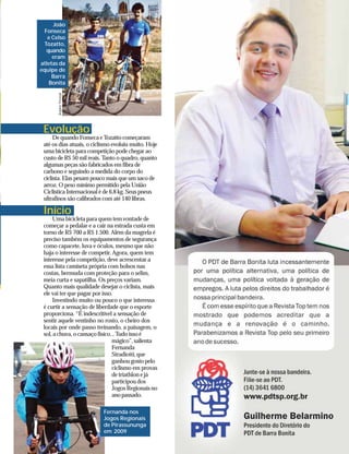 João
  Fonseca
   e Celso
 Tozatto,
   quando
     eram
atletas da
equipe de
     Barra
    Bonita
       Arquivo Pessoal




 Evolução
      De quando Fonseca e Tozatto começaram
 até os dias atuais, o ciclismo evoluiu muito. Hoje
 uma bicicleta para competição pode chegar ao
 custo de R$ 50 mil reais. Tanto o quadro, quanto
 algumas peças são fabricados em fibra de
 carbono e seguindo a medida do corpo do
 ciclista. Elas pesam pouco mais que um saco de
 arroz. O peso mínimo permitido pela União
 Ciclística Internacional é de 6,8 kg. Seus pneus
 ultrafinos são calibrados com até 140 libras.

 Início
     Uma bicicleta para quem tem vontade de
 começar a pedalar e a cair na estrada custa em
 torno de R$ 700 a R$ 1.500. Além da magrela é
 preciso também os equipamentos de segurança
 como capacete, luva e óculos, mesmo que não
 haja o interesse de competir. Agora, quem tem
 interesse pela competição, deve acrescentar a
 essa lista camiseta própria com bolsos nas
 costas, bermuda com proteção para o selim,
 meia curta e sapatilha. Os preços variam.
 Quanto mais qualidade desejar o ciclista, mais
 ele vai ter que pagar por isso.
     Investindo muito ou pouco o que interessa
 é curtir a sensação de liberdade que o esporte
 proporciona. “É indescritível a sensação de
 sentir aquele ventinho no rosto, o cheiro dos
 locais por onde passo treinando, a paisagem, o
 sol, a chuva, o cansaço físico... Tudo isso é
                                mágico”, salienta
                                Fernanda
                                Stradiotti, que
                                ganhou gosto pelo
                                ciclismo em provas
                                de triathlon e já
                                participou dos
                                Jogos Regionais no
                                ano passado.

                           Fernanda nos
                           Jogos Regionais
                           de Pirassununga
                           em 2009
 