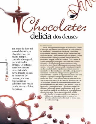 Por Janaína Cescato
                                                Foram povos primitivos da região do México e da América
                    Em mais de dois mil     Central que descobriram que as sementes de cacau poderiam
                    anos de história, o     ser amassadas e transformadas em bebida. O chocolate
                                            daquele tempo era muito diferente do que conhecemos hoje:
                    chocolate foi, por      não levava açúcar e ainda era misturado com pimenta, cereais
                    muito tempo,            e outros temperos fortes. O resultado era uma bebida fria,
                    considerado sagrado     espumante, amarga, gordurosa e picante. Com o passar do
52




                                            tempo, os espanhóis começaram a agregar açúcar e outros
                    por sociedades          adoçantes à bebida, tornando-a menos amarga e mais
                    antigas. Os astecas     aceitável ao gosto Europeu. Estes passaram a tomar o líquido
                    acreditavam que         quente, e o chocolate começava, cada vez mais, cair no gosto
                                            da elite espanhola. Vários ingredientes continuavam sendo
                    uma divindade           misturados ao chocolate líquido: leite, vinho, cerveja, açúcar e
                    havia trazido do céu    especiarias. Somente em 1755 que o cacau apareceu nos
                                            Estados Unidos e em 1795 os ingleses começaram a usar uma
                    as sementes de          máquina a vapor para esmagar os grãos de cacau - este
                    cacau e, por isso,      invento deu início à fabricação de chocolate em maior escala.
                    festejavam as           Mas, a verdadeira revolução do chocolate aconteceu cerca de
                                            30 anos depois, quando os holandeses desenvolveram uma
                    colheitas com rituais   prensa hidráulica que, pela primeira vez, permitia a extração,
                    cruéis de sacrifícios   de um lado, a manteiga de cacau, e do outro, a massa. Esta
                                            última era pulverizada para se transformar em pó de cacau
                    humanos                 que, quando acrescido de sais alcalinos, se tornava facilmente
                                            dissolúvel em água. Daí ao desenvolvimento de bebidas
                                                 achocolatadas foi um passo rápido e, na sequência, a
                                                    mistura com manteiga de cacau fez aparecer os
                                                    primeiros tabletes de chocolate mais ou menos como
                                                    os conhecemos hoje.
     Fotos: Photl
 