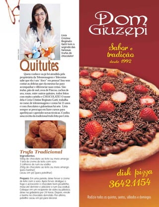 Lívia
                                                          Cristine
                                                          Reginato
                                                          Gatti tem o
                                                          segredo das
                                                          famosas
Janaina Cescato




                                                          trufas de
                                                          chocolate!




                  Quitutes
                      Quem conhece ou já foi atendida pela
                  proprietária da Telemensagens e Telecestas
                  sabe que ela é um “doce” em pessoa! Isso sem
                  contar as delícias que ela mesma faz para
                  acompanhar e diferenciar suas cestas. São
                  trufas, pão de mel, ovos de Páscoa, cachos de
                  uva, rosas, entre outros quitutes, todos feitos
                  com muito carinho e CHOCOLATE! O nome
                  dela é Lívia Cristine Reginato Gatti, trabalha
                  no ramo de telemensagens e cestas há 15 anos
                  e com chocolates e guloseimas há sete. Lívia
                  sempre se preocupa em fazer cursos para
                  aperfeiçoar e aprender novas técnicas. Confira
                  uma receita da tradicional trufa feita por Lívia.




                  Trufa Tradicional
                  Ingredientes
                  500g de chocolate ao leite ou meio amargo
                  1 lata de creme de leite com soro
                  2 colheres de rum ou vodka
                  250g de chocolate ao leite ou meio amargo
                  (para banhar)
                  cacau em pó (para polvilhar)

                  Preparo: Em uma panela, deixe ferver o creme
                  de leite com o soro. Após ferver, desligue o
                  fogo e acrescente o chocolate bem picadinho,
                  mexa até derreter e adicione o rum (ou vodka).
                  Coloque em um recipiente de vidro ou plástico,
                  deixe na geladeira por 24 horas. Depois, enrole
                  e banhe no chocolate derretido. Por último,
                  polvilhe cacau em pó para decorar.
 