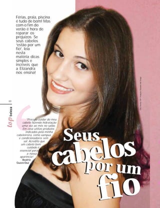 Férias, praia, piscina
    é tudo de bom! Mas
    com o fim do
    verão é hora de
    reparar os
    prejuízos. Se
    seus cabelos
    “estão por um
    fio”, leia
    nesta
    matéria dicas
    simples e
    incríveis que
    a Elizandra
    nos ensina!




                                            Foto: Revista TOP / Produção: Elizandra Hair Design
8




            "Procuro cuidar do meu
         cabelo fazendo hidratação
         uma vez ao mês no salão.
         Em casa utilizo produtos
           indicados pela minha
    cabeleireira, como xampus
      e condicionadores sem
                                     Seus
                                  los
          sal. Acredito que




                               aber um
        um cabelo bem
             cuidado é




                              c po
       essencial para
             a nossa
       aparência”.
        Beatriz
    Guzzo Duz




                                        f io
 