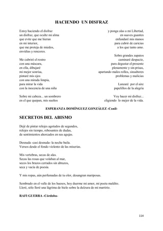 114
HACIENDO UN DISFRAZ
Estoy haciendo el disfraz
un disfraz, que oculte mi alma
que evite que me hieran
en mi interior,
que me proteja de miedos,
envidias y rencores.
Me cubriré el rostro
con una máscara,
en ella, dibujaré
mi mejor sonrisa,
pintaré mis ojos
con una mirada limpia,
para mirar la vida
con la inocencia de una niña
Sobre mi cabeza... un sombrero
en el que quepan, mis sueños
y ponga alas a mi Libertad,
en suaves guantes
enfundaré mis manos
para cubrir de caricias
a los que tanto amo.
Sobre grandes zapatos
caminaré despacio,
para degustar el presente
plenamente y sin prisas,
apartando malos rollos, sinsabores
problemas y malicias
Lanzaré por el aire
papelillos de la alegría
Voy hacer mi disfraz...
eligiendo lo mejor de la vida.
ESPERANZA DOMÍNGUEZ GONZÁLEZ -Conil-
SECRETOS DEL ABISMO
Dejé de pintar relojes agotados de segundos,
relojes sin tiempo, rebosantes de dudas,
de sentimientos ahorcados en sus agujas.
Desnuda -casi desnuda- la noche baila.
Versos desde el fondo violento de las miserias.
Mis vertebras, secas de alas.
Secas las rosas que volaban al mar,
secos los brazos cerrados sin abrazos,
seca y vacía de poesía.
Y mis ropas, aún perfumadas de tu olor, desangran mariposas.
Sembrado en el valle de los huesos, hoy duerme mi amor, mi poeta maldito.
Lloré, sólo lloré una lágrima de hielo sobre la dulzura de mi martirio.
RAFI GUERRA -Córdoba-
 