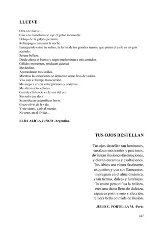 167
LLUEVE
Otra vez llueve...
Casi con monotonía se oye el goteo incansable.
Debajo de la galería pernocto.
Relámpagos iluminan la noche.
Emergiendo entre las nubes, la forma de tus grandes manos, que pintan el cielo en un gris
acerado.
Serena belleza.
Desde ahora lo blanco y negro predominan a mis costados.
Gélidos momentos, producen quietud.
Me deslizo.
Acomodando mis latidos.
Mientras las emociones se derraman como lava de volcán.
Veo caer el tiempo transcurrido.
Me niego a cruzar entre páramos y desiertos.
Me aferro a los colores.
Guardo el silencio en la voz del eco.
Sin nada que decir.
Se producen enigmáticas horas.
Cruzo el río de la vida .
Y me siento, a oír el mundo.
No creo, en el olvido...
ELBA ALICIA JUNCO -Argentina-
TUS OJOS DESTELLAN
Tus ojos destellan tan luminosos,
ensalzan motivantes y preciosos,
divinizan ilusiones-fascinaciones,
y elevan encantos y exaltaciones.
Tus labios una ricura fascinante,
exquisitos y que son llameantes.
impregnan en el alma dinámica,
y tan tiernas, dulces y lumínicas.
Tu rostro personifica la belleza,
eres una dama llena de dulceza,
esparces positivismo y afección,
reluces bella colmada de ilusión.
JULIO C. PORTELLA M. -Perú-
 