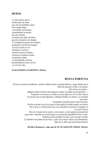 25
DUDAS
A veces pienso que es
mentira que me amas,
que solo son palabras vanas;
mas cuando llegas
y me hablas con ternura,
susurrándome lo mucho
que me extrañas,
se alejan esas nubes de dudas
que por momentos me atrapan.
Y se nublan de pasión mis sentidos,
perdiendo la noción del tiempo;
ya solo escucho tu voz
uniéndose a mi boca,
mientras nuestros cuerpos
se buscan sin darnos cuenta,
terminando unidos
en interminables caricias,
prometiéndonos amor en ésta
y en la otra vida...
GUILLERMINA MARTÍNEZ -México-
BUENA FORTUNA
El buen y naciente escribiente, escribe y dibuja silente, un punto blanco y negro debajo de un
árbol de manzano en flor y un enebro.
Allí cultiva su cerebro...
¡Mágicas líneas divinas cual segmento, saltan e inundan su pensamiento…!
Temprano se levanta y se cobija, con una lágrima y de un niño sonrisa.
El anciano que le mira fijamente, sabiduría brinda a su mente; y le extiende
una mano.
Contempla al mundo entero como hermano.
Recibe el primer rayo de sol que le hace guiño de cálido amigo con cariño.
De su boca y corazón brota risa, en el atardecer le produce cosquilleo en
su rostro la brisa.
Para él, el manto de la noche es un encanto, y tiene quimera de pasión de
puro amor, sintiendo en su piel toques con sensación agradable de frío y calor.
Mientras piensa también en ella, como su mejor estrella.
Le alumbra una pálida luz de luna, y grita a los cuatro vientos sin miramientos:
¡Que así es feliz! que tiene buena fortuna.
Del libro Romances y algo más de M. GUADALUPE TREJO -México-
 