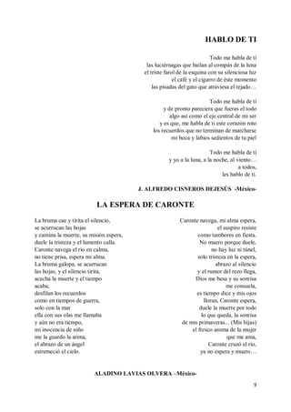 9
HABLO DE TI
Todo me habla de ti
las luciérnagas que bailan al compás de la luna
el triste farol de la esquina con su silenciosa luz
el café y el cigarro de éste momento
las pisadas del gato que atraviesa el tejado…
Todo me habla de ti
y de pronto pareciera que fueras el todo
algo así como el eje central de mi ser
y es que, me habla de ti este corazón roto
los recuerdos que no terminan de marcharse
mi boca y labios sedientos de tu piel
Todo me habla de ti
y yo a la luna, a la noche, al viento…
a todos,
les hablo de ti.
J. ALFREDO CISNEROS DEJESÚS -México-
LA ESPERA DE CARONTE
La bruma cae y tirita el silencio,
se acurrucan las hojas
y camina la muerte, su misión espera,
duele la tristeza y el lamento calla.
Caronte navega el río en calma,
no tiene prisa, espera mi alma.
La bruma galopa, se acurrucan
las hojas, y el silencio tirita,
acecha la muerte y el tiempo
acaba,
desfilan los recuerdos
como en tiempos de guerra,
solo con la mar
ella con sus olas me llamaba
y aún no era tiempo,
mi inocencia de niño
me la guardo la arena,
el abrazo de un ángel
estremeció el cielo.
Caronte navega, mi alma espera,
el suspiro resiste
como tambores en fiesta.
No muero porque duele,
no hay luz ni túnel,
solo tristeza en la espera,
abrazo al silencio
y el rumor del rezo llega,
Dios me besa y su sonrisa
me consuela,
es tiempo dice y mis ojos
lloran, Caronte espera,
duele la muerte por todo
lo que queda, la sonrisa
de mis primaveras... (Mis hijas)
el fresco aroma de la mujer
que me ama,
Caronte cruzó el río,
ya no espera y muero…
ALADINO LAVIAS OLVERA –México-
 