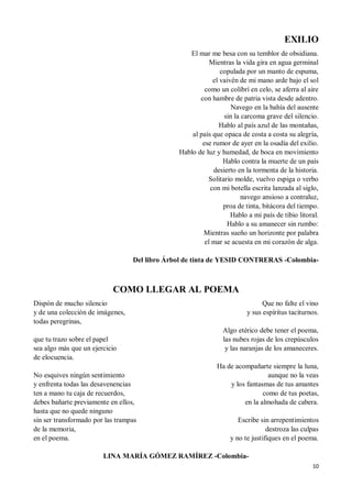 10
EXILIO
El mar me besa con su temblor de obsidiana.
Mientras la vida gira en agua germinal
copulada por un manto de espuma,
el vaivén de mi mano arde bajo el sol
como un colibrí en celo, se aferra al aire
con hambre de patria vista desde adentro.
Navego en la bahía del ausente
sin la carcoma grave del silencio.
Hablo al país azul de las montañas,
al país que opaca de costa a costa su alegría,
ese rumor de ayer en la osadía del exilio.
Hablo de luz y humedad, de boca en movimiento
Hablo contra la muerte de un país
desierto en la tormenta de la historia.
Solitario molde, vuelvo espiga o verbo
con mi botella escrita lanzada al siglo,
navego ansioso a contraluz,
proa de tinta, bitácora del tiempo.
Hablo a mi país de tibio litoral.
Hablo a su amanecer sin rumbo:
Mientras sueño un horizonte por palabra
el mar se acuesta en mi corazón de alga.
Del libro Árbol de tinta de YESID CONTRERAS -Colombia-
COMO LLEGAR AL POEMA
Dispón de mucho silencio
y de una colección de imágenes,
todas peregrinas,
que tu trazo sobre el papel
sea algo más que un ejercicio
de elocuencia.
No esquives ningún sentimiento
y enfrenta todas las desavenencias
ten a mano tu caja de recuerdos,
debes bañarte previamente en ellos,
hasta que no quede ninguno
sin ser transformado por las trampas
de la memoria,
en el poema.
Que no falte el vino
y sus espíritus taciturnos.
Algo etérico debe tener el poema,
las nubes rojas de los crepúsculos
y las naranjas de los amaneceres.
Ha de acompañarte siempre la luna,
aunque no la veas
y los fantasmas de tus amantes
como de tus poetas,
en la almohada de cabera.
Escribe sin arrepentimientos
destroza las culpas
y no te justifiques en el poema.
LINA MARÍA GÓMEZ RAMÍREZ -Colombia-
 