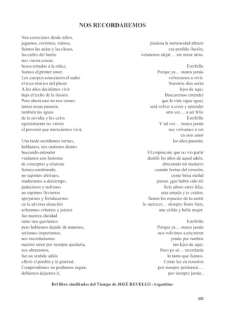 102
NOS RECORDAREMOS
Nos conocimos desde niños,
jugamos, corrimos, reímos,
fuimos las aulas y las clases,
las calles del barrio
nos vieron crecer,
besos robados a la niñez,
fuimos el primer amor.
Los cuerpos conocieron el sudor
el roce místico del placer.
A los años decidimos vivir
bajo el techo de la ilusión.
Pero ahora casi no nos vemos
tantas cosas pasaron
también las aguas
de la envidia y los celos
egoístamente no vieron
el porvenir que merecíamos vivir.
Una tarde acordamos vernos,
hablamos, nos metimos dentro
buscando entender
veníamos con historias
de conceptos y crianzas
fuimos cambiando,
no supimos abrirnos,
maduramos a destiempo,
padecimos y sufrimos
no supimos llevarnos
apoyarnos y fortalecernos
en la adversa situación
aclaramos criterios y juicios
fue nuestra claridad
tanto nos queríamos
pero habíamos dejado de amarnos,
seríamos importantes,
nos recordaríamos
nuestro amor por siempre quedaría,
nos abrazamos,
fue un sentido adiós
afloró el perdón y la gratitud.
Comprendimos no podíamos seguir,
debíamos dejarnos ir,
piadosa la inmensidad abrazó
esa perdida ilusión,
viéndonos alejar… sin mirar atrás.
Estribillo
Porque ya… nunca jamás
volveremos a vivir.
Nuestros días serán
lejos de aquí.
Buscaremos entender
que la vida sigue igual,
será volver a creer y aprender
otra vez… a ser feliz
Estribillo
Y tal vez… nunca jamás
nos volvamos a ver
en otro amor
los años pasarán.
El crepúsculo que no vio partir
destiló los años de aquel adiós.
abrazando mi madurez
cuando brotas del corazón,
como brisa otoñal
pienso ¡que habrá sido tú!
Solo añoro estés feliz,
seas amada y te cuiden,
llenen los espacios de tu sentir
lo mereces… siempre fuiste bien,
una cálida y bella mujer.
Estribillo
Porque ya… nunca jamás
nos volvimos a encontrar
yendo por rumbos
tan lejos de aquí.
Pero yo sé… recordarás
lo tanto que fuimos.
Como luz en nosotros
por siempre perdurará….
por siempre jamás..
Del libro similitudes del Tiempo de JOSÉ REVELLO -Argentina-
 