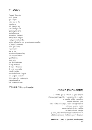 103
CUANDO
Cuando digo ven
dices quizá
que alegría
sería que un día
me dijeras
allá contigo voy
y tú conmigo vas.
Que alegría sería
ser tu frontera
besando la comisura
debajo de tu lengua
y plegarme a tu andar
labios voluntarios por tu nombre pronunciar.
¿Cuándo? ¿Cuándo?
Sería que vienes
o que siento
que te vas
pero conmigo a tu lado
a tu lado de verdad.
Que hermoso
sería saber
que desde siempre
te voy cuidando
de lejos y de cerca
de verte en vereda
grande o chica
descalza entre el césped
con los pies desnudos
listos y prestos para amarte
como hasta hoy
con toda sinceridad.
ENRIQUE PALMA –Granada-
NUNCA DIGAS ADIÓS
Si sientes que tu corazón se agita al verla,
si la sangre corre por tus venas como río revuelto,
si tus ojos brillan como luna
llena al mirar sus ojos,
si las noches son largas y frías sin su presencia,
entonces, te darás cuenta
que no es hora de decir adiós,
es hora de cerrar los ojos
y amar, amar hasta entregar la última caricia,
el último abrazo y el último suspiro de amor.
TIRSO MEDINA -República Dominicana-
 