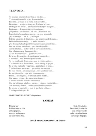 106
TE EVOCO…
Tu ausencia amenaza la cordura de mis días….
Y tu recuerdo martilla la paz de mis noches…
Insomne…te busco en lo real y en lo invisible…
Desvelado… persigo tu imagen reflejada en la Luna…
Madrugan mis ansias… de encontrar al Sol para indagarlo…
Ilusionado… de que me dará noticias tuyas…
¡Pregúntale a las estrellas!... tal vez…¡tú estés en una!
Interminable búsqueda me espera… no creo soportarlo
¡No te detengas… ten fe… y no huyas!
Extraña sensación de fatalismo… que arrastro desde la cuna…
Doble esfuerzo me exige… el poder intentarlo…
¡No decaigas! ¡Hazlo por ti! Resuenan los ecos ancestrales…
Que me animan y motivan… para hacerlo posible…
Ahora entiendo… la clave está en las voces interiores…
Que vibran como si fueran cuerdas…
Al son de una melodía… que lo dice todo…
Es la voz del corazón… la que impone los acordes…
Y nosotros… sólo debemos ponerle letra…
Te veo en el vuelo de un pájaro y en su rítmico aleteo…
Y te escucho en el dulce canto… de su trinar y su gorjeo…
En la brisa matinal o vespertina… que refresca el alma…
Y en los deseos nocturnos… que nublan los sentidos…
En cada rincón… en cada paisaje… mis ojos te divisan…
En una dimensión… que solo Yo comprendo…
Etérea… casi mágica… te apareces en mi mente…
Que atesora celosa… los momentos vividos…
Y en mis silencios escucho tus susurros…
Que me hablan de anhelos… sueños… y deseos compartidos…
Tan intensos y fuertes… como aquellos besos que te di…
En los que te hice saber… todo lo que había callado…
Y tenía guardado para Ti….
JORGE DANIEL PÉREZ -Argentina-
TANKAS
Déjame leer
la historia de tu vida
en tus páginas,
conocer ambas caras
de cada blanca hoja.
Seré el traductor.
Descifraré el misterio
que está escondido
en las estrechas líneas
de tus ojos de papel.
JOSUÉ FERNANDO MORALES -México-
 