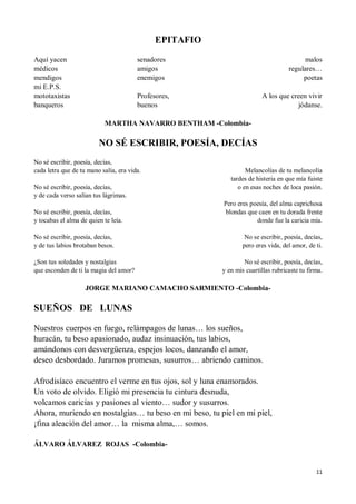 11
EPITAFIO
Aquí yacen
médicos
mendigos
mi E.P.S.
mototaxistas
banqueros
senadores
amigos
enemigos
Profesores,
buenos
malos
regulares…
poetas
A los que creen vivir
jódanse.
MARTHA NAVARRO BENTHAM -Colombia-
NO SÉ ESCRIBIR, POESÍA, DECÍAS
No sé escribir, poesía, decías,
cada letra que de tu mano salía, era vida.
No sé escribir, poesía, decías,
y de cada verso salían tus lágrimas.
No sé escribir, poesía, decías,
y tocabas el alma de quien te leía.
No sé escribir, poesía, decías,
y de tus labios brotaban besos.
¿Son tus soledades y nostalgias
que esconden de ti la magia del amor?
Melancolías de tu melancolía
tardes de histeria en que mía fuiste
o en esas noches de loca pasión.
Pero eres poesía, del alma caprichosa
blondas que caen en tu dorada frente
donde fue la caricia mía.
No se escribir, poesía, decías,
pero eres vida, del amor, de ti.
No sé escribir, poesía, decías,
y en mis cuartillas rubricaste tu firma.
JORGE MARIANO CAMACHO SARMIENTO -Colombia-
SUEÑOS DE LUNAS
Nuestros cuerpos en fuego, relámpagos de lunas… los sueños,
huracán, tu beso apasionado, audaz insinuación, tus labios,
amándonos con desvergüenza, espejos locos, danzando el amor,
deseo desbordado. Juramos promesas, susurros… abriendo caminos.
Afrodisíaco encuentro el verme en tus ojos, sol y luna enamorados.
Un voto de olvido. Eligió mi presencia tu cintura desnuda,
volcamos caricias y pasiones al viento… sudor y susurros.
Ahora, muriendo en nostalgias… tu beso en mi beso, tu piel en mi piel,
¡fina aleación del amor… la misma alma,… somos.
ÁLVARO ÁLVAREZ ROJAS -Colombia-
 