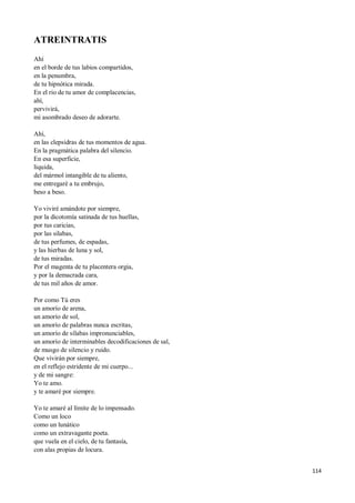 114
ATREINTRATIS
Ahí
en el borde de tus labios compartidos,
en la penumbra,
de tu hipnótica mirada.
En el rio de tu amor de complacencias,
ahí,
pervivirá,
mi asombrado deseo de adorarte.
Ahí,
en las clepsidras de tus momentos de agua.
En la pragmática palabra del silencio.
En esa superficie,
liquida,
del mármol intangible de tu aliento,
me entregaré a tu embrujo,
beso a beso.
Yo viviré amándote por siempre,
por la dicotomía satinada de tus huellas,
por tus caricias,
por las silabas,
de tus perfumes, de espadas,
y las hierbas de luna y sol,
de tus miradas.
Por el magenta de tu placentera orgia,
y por la demacrada cara,
de tus mil años de amor.
Por como Tú eres
un amorío de arena,
un amorío de sol,
un amorío de palabras nunca escritas,
un amorío de sílabas impronunciables,
un amorío de interminables decodificaciones de sal,
de musgo de silencio y ruido.
Que vivirán por siempre,
en el reflejo estridente de mi cuerpo...
y de mi sangre:
Yo te amo.
y te amaré por siempre.
Yo te amaré al límite de lo impensado.
Como un loco
como un lunático
como un extravagante poeta.
que vuela en el cielo, de tu fantasía,
con alas propias de locura.
 