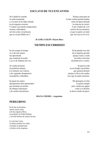 121
ESCLAVO DE TUS ENCANTOS
De Cupido he sentido
su saeta encantada,
y a tu amor le he dado entrada
en mi inquieto corazón.
Y trataré con mucha comprensión
ternura y delicadeza,
servirte como a la princesa
que yo sé que habita en ti.
Porque serás para mí
la más valiosa prenda amada,
serás mi dama adorada
la reina de mi existir.
Y por ti habré de vivir
esclavo de tus encantos,
es que te quiero yo tanto
que sin ti yo no sé vivir.
JUANRA COLÓN -Puerto Rico-
TIEMPO ESCURRIDIZO
Se me escapa el tiempo
se va de mis manos
tan apresurado
que comienza la noche
y ya es de mañana otra vez.
Se vuelan las horas
sin poderlas detener.
Los minutos son veloces
y los segundos desaparecen
sin poderlos vislumbrar.
Se pasan los meses
desesperantes días apresurados
que terminan en noches
de efímeros descansos
y de sueños inconclusos.
Se ha pasado otro año
sin ni siquiera gozarlo
porque vuela y vuela
de otoño a invierno
de primavera a verano.
Se pasa la vida
en un tiempo escurridizo
que quisiera detener
porque se lleva mis sueños
esos que no pude concretar.
Me desespera el reloj
lo quiero atrapar
pero vuelan sus agujas
como si el destino
le diera cuerda sin parar.
DIANA CHEDEL –Argentina-
PEREGRINO
Se ha ido mi hermano,
intacta está la cama
solo hay algunos libros,
un poemario de Pablo Molinet
y novelas baratas de ciencia ficción.
La casa luce vacía,
el silencio perfora los oídos,
el tiempo se desparrama
y fornica en las esquinas,
 