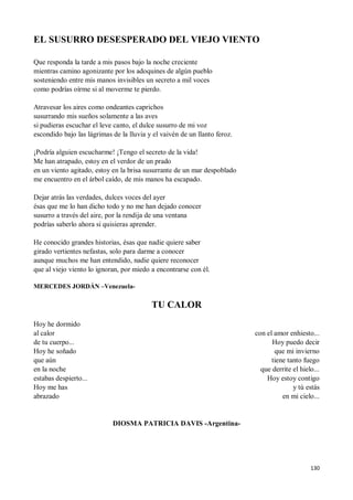 130
EL SUSURRO DESESPERADO DEL VIEJO VIENTO
Que responda la tarde a mis pasos bajo la noche creciente
mientras camino agonizante por los adoquines de algún pueblo
sosteniendo entre mis manos invisibles un secreto a mil voces
como podrías oírme si al moverme te pierdo.
Atravesar los aires como ondeantes caprichos
susurrando mis sueños solamente a las aves
si pudieras escuchar el leve canto, el dulce susurro de mi voz
escondido bajo las lágrimas de la lluvia y el vaivén de un llanto feroz.
¡Podría alguien escucharme! ¡Tengo el secreto de la vida!
Me han atrapado, estoy en el verdor de un prado
en un viento agitado, estoy en la brisa susurrante de un mar despoblado
me encuentro en el árbol caído, de mis manos ha escapado.
Dejar atrás las verdades, dulces voces del ayer
ésas que me lo han dicho todo y no me han dejado conocer
susurro a través del aire, por la rendija de una ventana
podrías saberlo ahora si quisieras aprender.
He conocido grandes historias, ésas que nadie quiere saber
girado vertientes nefastas, solo para darme a conocer
aunque muchos me han entendido, nadie quiere reconocer
que al viejo viento lo ignoran, por miedo a encontrarse con él.
MERCEDES JORDÁN –Venezuela-
TU CALOR
Hoy he dormido
al calor
de tu cuerpo...
Hoy he soñado
que aún
en la noche
estabas despierto...
Hoy me has
abrazado
con el amor enhiesto...
Hoy puedo decir
que mi invierno
tiene tanto fuego
que derrite el hielo...
Hoy estoy contigo
y tú estás
en mi cielo...
DIOSMA PATRICIA DAVIS -Argentina-
 