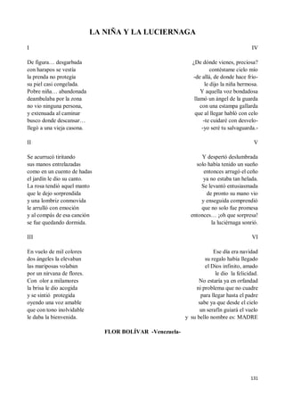 131
LA NIÑA Y LA LUCIERNAGA
I
De figura… desgarbada
con harapos se vestía
la prenda no protegía
su piel casi congelada.
Pobre niña… abandonada
deambulaba por la zona
no vio ninguna persona,
y extenuada al caminar
busco donde descansar…
llegó a una vieja casona.
II
Se acurrucó tiritando
sus manos entrelazadas
como en un cuento de hadas
el jardín le dio su canto.
La rosa tendió aquel manto
que le dejo sorprendida
y una lombriz conmovida
le arrulló con emoción
y al compás de esa canción
se fue quedando dormida.
III
En vuelo de mil colores
dos ángeles la elevaban
las mariposas volaban
por un nirvana de flores.
Con olor a milamores
la brisa le dio acogida
y se sintió protegida
oyendo una voz amable
que con tono inolvidable
le daba la bienvenida.
IV
¿De dónde vienes, preciosa?
contéstame cielo mío
-de allá, de donde hace frío-
le dijo la niña hermosa.
Y aquella voz bondadosa
llamó un ángel de la guarda
con una estampa gallarda
que al llegar habló con celo
-te cuidaré con desvelo-
-yo seré tu salvaguarda.-
V
Y despertó deslumbrada
solo había tenido un sueño
entonces arrugó el ceño
ya no estaba tan helada.
Se levantó entusiasmada
de pronto su mano vio
y enseguida comprendió
que no solo fue promesa
entonces… ¡oh que sorpresa!
la luciérnaga sonrió.
VI
Ese día era navidad
su regalo había llegado
el Dios infinito, amado
le dio la felicidad.
No estaría ya en orfandad
ni problema que no cuadre
para llegar hasta el padre
sabe ya que desde el cielo
un serafín guiará el vuelo
y su bello nombre es: MADRE
FLOR BOLÍVAR -Venezuela-
 
