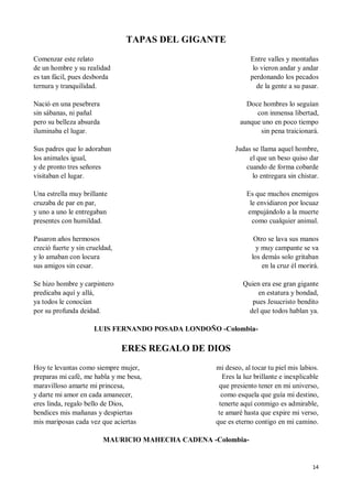 14
TAPAS DEL GIGANTE
Comenzar este relato
de un hombre y su realidad
es tan fácil, pues desborda
ternura y tranquilidad.
Nació en una pesebrera
sin sábanas, ni pañal
pero su belleza absurda
iluminaba el lugar.
Sus padres que lo adoraban
los animales igual,
y de pronto tres señores
visitaban el lugar.
Una estrella muy brillante
cruzaba de par en par,
y uno a uno le entregaban
presentes con humildad.
Pasaron años hermosos
creció fuerte y sin crueldad,
y lo amaban con locura
sus amigos sin cesar.
Se hizo hombre y carpintero
predicaba aquí y allá,
ya todos le conocían
por su profunda deidad.
Entre valles y montañas
lo vieron andar y andar
perdonando los pecados
de la gente a su pasar.
Doce hombres lo seguían
con inmensa libertad,
aunque uno en poco tiempo
sin pena traicionará.
Judas se llama aquel hombre,
el que un beso quiso dar
cuando de forma cobarde
lo entregara sin chistar.
Es que muchos enemigos
le envidiaron por locuaz
empujándolo a la muerte
como cualquier animal.
Otro se lava sus manos
y muy campante se va
los demás solo gritaban
en la cruz él morirá.
Quien era ese gran gigante
en estatura y bondad,
pues Jesucristo bendito
del que todos hablan ya.
LUIS FERNANDO POSADA LONDOÑO -Colombia-
ERES REGALO DE DIOS
Hoy te levantas como siempre mujer,
preparas mi café, me habla y me besa,
maravilloso amarte mi princesa,
y darte mi amor en cada amanecer,
eres linda, regalo bello de Dios,
bendices mis mañanas y despiertas
mis mariposas cada vez que aciertas
mi deseo, al tocar tu piel mis labios.
Eres la luz brillante e inexplicable
que presiento tener en mi universo,
como esquela que guía mi destino,
tenerte aquí conmigo es admirable,
te amaré hasta que expire mi verso,
que es eterno contigo en mi camino.
MAURICIO MAHECHA CADENA -Colombia-
 