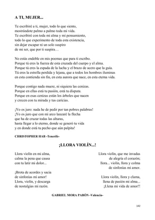 142
A TI, MUJER...
Te escribiré a ti, mujer, todo lo que siento,
mostrándote palmo a palmo toda mi vida.
Te escribiré con toda mi alma y mi pensamiento,
todo lo que experimento de toda esta existencia,
sin dejar escapar ni un solo suspiro
de mi ser, que por ti suspira…
No estás endeble en mis poemas que para ti escribo.
Porque tú eres la fuerza de esta cruzada del cuerpo y el alma.
Porque tú eres la espada de la lucha y el brazo de acero que la guía.
Tú eres la estrella perdida y lejana, que a todos los hombres iluminas
en esta contienda sin fin, en esta aurora que nace, en esta eterna vida.
Porque contigo nada muere, ni siquiera las cenizas.
Porque en ellas está tu pasión, está tu disputa.
Porque en esas cenizas están los árboles que nacen
y crecen con tu mirada y tus caricias.
¡Yo os juro: nada he de pedir por tan pobres palabras!
¡Yo os juro que con mi arco lanzaré la flecha
que ha de cruzar todas las alturas,
hasta llegar a lo eterno, donde se generó tu vida
y en donde está tu pecho que aún palpita!
CHRISTOPHER HAB -Tenerife-
¡LLORA VIOLÍN...!
Llora violín en mi alma,
calma la pena que causa
con tu latir mi dolor...
¡Brota de acordes y sacia
de sinfonías mi amor!
Llora, violín, y descarga
de nostalgias mi razón.
Llora violín, que me invadas
de alegría el corazón;
llora... violín, llora y colma
de sinfonías mi amor.
Llora violín, llora y clama,
llena de pasión mi alma...
¡Llena mi vida de amor!!
GABRIEL MORA PABÓN -Valencia-
 