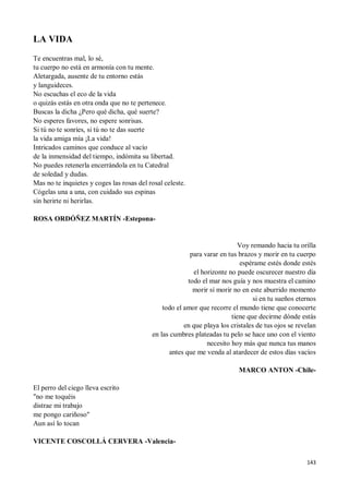 143
LA VIDA
Te encuentras mal, lo sé,
tu cuerpo no está en armonía con tu mente.
Aletargada, ausente de tu entorno estás
y languideces.
No escuchas el eco de la vida
o quizás estás en otra onda que no te pertenece.
Buscas la dicha ¿Pero qué dicha, qué suerte?
No esperes favores, no espere sonrisas.
Si tú no te sonríes, si tú no te das suerte
la vida amiga mía ¡La vida!
Intricados caminos que conduce al vacío
de la inmensidad del tiempo, indómita su libertad.
No puedes retenerla encerrándola en tu Catedral
de soledad y dudas.
Mas no te inquietes y coges las rosas del rosal celeste.
Cógelas una a una, con cuidado sus espinas
sin herirte ni herirlas.
ROSA ORDÓÑEZ MARTÍN -Estepona-
Voy remando hacia tu orilla
para varar en tus brazos y morir en tu cuerpo
espérame estés donde estés
el horizonte no puede oscurecer nuestro día
todo el mar nos guía y nos muestra el camino
morir sí morir no en este aburrido momento
si en tu sueños eternos
todo el amor que recorre el mundo tiene que conocerte
tiene que decirme dónde estás
en que playa los cristales de tus ojos se revelan
en las cumbres plateadas tu pelo se hace uno con el viento
necesito hoy más que nunca tus manos
antes que me venda al atardecer de estos días vacíos
MARCO ANTON -Chile-
El perro del ciego lleva escrito
"no me toquéis
distrae mi trabajo
me pongo cariñoso"
Aun así lo tocan
VICENTE COSCOLLÁ CERVERA -Valencia-
 