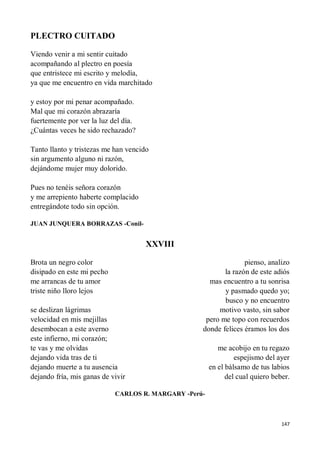 147
PLECTRO CUITADO
Viendo venir a mi sentir cuitado
acompañando al plectro en poesía
que entristece mi escrito y melodía,
ya que me encuentro en vida marchitado
y estoy por mi penar acompañado.
Mal que mi corazón abrazaría
fuertemente por ver la luz del día.
¿Cuántas veces he sido rechazado?
Tanto llanto y tristezas me han vencido
sin argumento alguno ni razón,
dejándome mujer muy dolorido.
Pues no tenéis señora corazón
y me arrepiento haberte complacido
entregándote todo sin opción.
JUAN JUNQUERA BORRAZAS -Conil-
XXVIII
Brota un negro color
disipado en este mi pecho
me arrancas de tu amor
triste niño lloro lejos
se deslizan lágrimas
velocidad en mis mejillas
desembocan a este averno
este infierno, mi corazón;
te vas y me olvidas
dejando vida tras de ti
dejando muerte a tu ausencia
dejando fría, mis ganas de vivir
pienso, analizo
la razón de este adiós
mas encuentro a tu sonrisa
y pasmado quedo yo;
busco y no encuentro
motivo vasto, sin sabor
pero me topo con recuerdos
donde felices éramos los dos
me acobijo en tu regazo
espejismo del ayer
en el bálsamo de tus labios
del cual quiero beber.
CARLOS R. MARGARY -Perú-
 