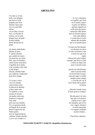 149
ABUELITO
Tu rostro es el más
bello, esos pliegues
que luce tu carita,
juzgados por otros
denotan vejez, para
mi es tu más bello
adorno
veo en ellos, el sacri-
ficio, veo huellas de
ternura, veo en cada
pliegue tuyo, jornadas
de duro trabajo
detrás del pan de mi
padre
tus manos, maltratadas
labraste la tierra
Y créeme abuelito
que cuando tus manos
me acarician, me siento
feliz, pues tus benditas
manos nunca ensuciaron
el apellido de tu padre,
ni de mi padre y por ende
el mío propio
Gracias, abuelito lindo
por cuidarme y dedicarme
parte de tu tiempo
Yo sé que a veces
veo en tu mirada
cierta tristeza, pues
la falta de mi abuelita
te hace sentir solo
Yo también a veces
me pasa lo mismo
mis padres salen muy
temprano y regresan
muy tarde
pero una cosa abuelito
Tú y yo pasamos desde
mi llegada de la escuela
hasta el regreso de mis
Padres juntos
eres mi Ángel protector
cuídame siempre abuelito
y yo te voy a cuidar a ti
Te voy a obsequiar
un regalito, que corté
en el camino, espero
te guste, me hubiese
gustado regalarte un
coche para que pasea-
ramos por todas partes
pero mi alcancía apenas
tiene ocho dólares
Y cuesta más el coche
además dijo mi padre
que ya no puedes guiar
Te traje esta flor abuelito
un obsequio no mires
el valor económico, sino
el amor con que te la
regalo
Gracias por estar siempre
conmigo, que Dios te cuide
y nunca me dejes sola
pues te necesito tanto
gracias mi niña hermosa
todo lo que has dicho
me ha devuelto la espe-
ranza de seguir viviendo
siempre estaré contigo
y si un día me voy al
cielo, desde allá te guiaré
tus pasos
¿Abuelito cuando vayas
al cielo quiero ir contigo?
Mi niña para ir al cielo
hay que vivir primero
cuando vivas y sigas
mis ejemplos, que sé los
vas a seguir, entonces
te estaré esperando
Y te seguiré cuidando
ya para siempre...
Trato hecho, abuelito..
ARMANDO MARTÍN VASQUEZ -República Dominicana-
 