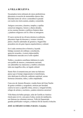 15
A VILLA DE LEYVA
Encantadora tierra milenaria de raíces prehistóricas
placentera evocación de memorables épocas idas,
felicidad siento de volver a remembrar tu pasado
con razón eres tierra austera, amada y consentida.
Antiguos conventos, claustros, templos y capillas
conservan imágenes, lienzos y altares dorados,
en tus casonas literatos y políticos forjaron ideas
y piadosos religiosos con fe a Dios se entregaron.
El suave aroma de tus olivares domina tu ambiente,
placentero lugar de descanso y veraneo virreinal,
patios y huertos adornados de geranios y buganvillas
poseedora eres de gran riqueza arquitectónica y cultural.
En ti cada construcción es historia y leyenda
hidalgo escenario de embrujo y ensoñación,
gama de recuerdos, vivencia indescriptible
debidamente marcada con el sello español.
Nobles y escuderos castellanos habitaron tu suelo
eres pueblo de museos y monumento nacional,
son admirables tus mansiones y retablos coloniales
toda una magnífica obra, un legado cultural.
Siento fluir el romanticismo por entre tus balcones
parece que el tiempo mágicamente te transformara,
sitio ideal para la reflexión, ambiente espiritual, sereno
hermosas artesanías, tallas y calles empedradas.
Cuna eres de Antonio Ricaurte y tumba fuiste del Gran Nariño
de gentes cordiales y acogedoras, místicas por heredad,
cautiva tu suave y apacible clima, estoico y sinigual terruño,
refugio de artistas y escritores, ¡cuántos misterios encierras!
Villa blanca de bellos paisajes, solar de Castilla en América
rincón para revivir, cura para el alma, recinto de meditación,
son famosas tus columnas muiscas, Valle de Zaquencipá,
guardas petrificados vestigios, evidencia fiel de nuestra evolución.
JOSÉ ALCIBÍADES GUERRA PARADA -Colombia-
 