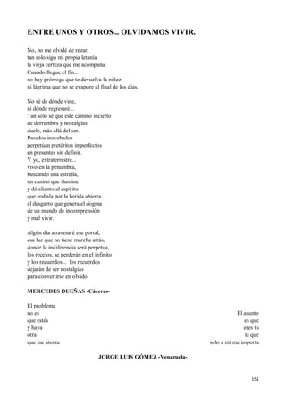 151
ENTRE UNOS Y OTROS... OLVIDAMOS VIVIR.
No, no me olvidé de rezar,
tan solo sigo mi propia letanía
la vieja certeza que me acompaña.
Cuando llegue el fin...
no hay prórroga que te devuelva la niñez
ni lágrima que no se evapore al final de los días.
No sé de dónde vine,
ni dónde regresaré...
Tan solo sé que este camino incierto
de derrumbes y nostalgias
duele, más allá del ser.
Pasados inacabados
perpetúan pretéritos imperfectos
en presentes sin definir.
Y yo, extraterrestre...
vivo en la penumbra,
buscando una estrella,
un canino que ilumine
y dé aliento al espíritu
que resbala por la herida abierta,
al desgarro que genera el dogma
de un mundo de incomprensión
y mal vivir.
Algún día atravesaré ese portal,
esa luz que no tiene marcha atrás,
donde la indiferencia será perpetua,
los recelos, se perderán en el infinito
y los recuerdos... los recuerdos
dejarán de ser nostalgias
para convertirse en olvido.
MERCEDES DUEÑAS -Cáceres-
El problema
no es
que estés
y haya
otra
que me atonta
El asunto
es que
eres tu
la que
solo a mí me importa
JORGE LUIS GÓMEZ -Venezuela-
 