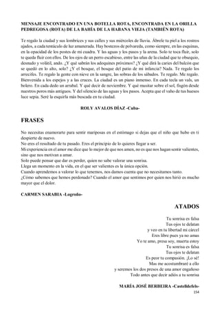 154
MENSAJE ENCONTRADO EN UNA BOTELLA ROTA, ENCONTRADA EN LA ORILLA
PEDREGOSA (ROTA) DE LA BAHÍA DE LA HABANA VIEJA (TAMBIÉN ROTA)
Te regalo la ciudad y sus lombrices y sus calles y sus miércoles de lluvia. Ábrele tu piel a los rostros
ajados, a cada tentáculo de luz amanerada. Hay bostezos de polvareda, como siempre, en las esquinas,
en la opacidad de los postes de mi cuadra. Y las aguas y los pasos y la arena. Solo te toca fluir, solo
te queda fluir con ellos. De los ojos de un perro escabioso, entre las uñas de la ciudad que te obsequio,
desnudo y volátil, ando. ¿Y qué sabrán los adoquines próximos? ¿Y qué dirá la caries del balcón que
se quedó en lo alto, solo? ¿Y el bosque, el bosque del patio de mi infancia? Nada. Te regalo los
arrecifes. Te regalo la gente con nieve en la sangre, las sobras de los sábados. Te regalo. Me regalo.
Bienvenida a los espejos y a las cruces. La ciudad es un piano inmenso. En cada tecla un vals, un
bolero. En cada dedo un arrabal. Y qué decir de noviembre. Y qué musitar sobre el sol, fisgón desde
nuestros poros más antiguos. Y del silencio de las aguas y los pasos. Acepta que el vaho de tus huesos
luce sepia. Seré la esquirla más buscada en tu ciudad.
ROLY AVALOS DÍAZ -Cuba-
FRASES
No necesitas enamorarte para sentir mariposas en el estómago si dejas que el niño que hubo en ti
despierte de nuevo.
No eres el resultado de tu pasado. Eres el principio de lo quieres llegar a ser.
Mi experiencia en el amor me dice que lo mejor de que nos amen, no es que nos hagan sentir valientes,
sino que nos motivan a amar.
Solo puede pensar que dar es perder, quien no sabe valorar una sonrisa.
Llega un momento en la vida, en el que ser valientes es la única opción.
Cuando aprendemos a valorar lo que tenemos, nos damos cuenta que no necesitamos tanto.
¿Cómo sabemos que hemos perdonado? Cuando el amor que sentimos por quien nos hirió es mucho
mayor que el dolor.
CARMEN SARABIA -Logroño-
ATADOS
Tu sonrisa es falsa
Tus ojos te delatan
y veo en tu libertad mi cárcel
Eres libre pues ya no amas
Yo te amo, presa soy, muerta estoy
Tu sonrisa es falsa
Tus ojos te delatan
Es peor tu compasión. ¡Lo sé!
Mas me acostumbraré a ello
y seremos los dos presos de una amor engañoso
Todo antes que decir adiós a tu sonrisa
MARÍA JOSÉ BERBEIRA -Castelldefels-
 