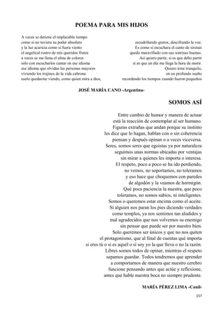 157
POEMA PARA MIS HIJOS
A veces se detiene el implacable tiempo
como si no tuviera su poder absoluto
y la luz acaricia como si fuera viento
el angelical rostro de mis queridos frutos
a veces se me llena el alma de colores
sólo con escucharlos cantar en ese idioma
ese idioma que olvidan las personas mayores
viviendo los trajines de la vida cabrona
suelo quedarme viendo, como quien mira a dios,
escudriñando gestos, descifrando la voz.
Es como si escuchara el canto de sirenas
quedo maravillado con sus sonrisas buenas.
Así quiero partir, si es que debo partir
si es que un día me llega la hora de morir.
Quiero irme tranquilo,
en un profundo sueño
recordando los tiempos cuando fueron pequeños
JOSÉ MARÍA CANO -Argentina-
SOMOS ASÍ
Entre cambio de humor y manera de actuar
está la reacción de contemplar al ser humano.
Figuras extrañas que andan porque su instinto
les dice que lo hagan, hablan con o sin coherencia
piensan y después opinan o a veces viceversa.
Seres, somos seres que egoístas ya por naturaleza
seguimos unas normas ubicadas por ventajas
sin mirar a quienes les importa o interesa.
El respeto, poco a poco se ha ido perdiendo,
no vemos, no soportamos, no toleramos
y eso hace que choquemos con paredes
de algodón y la veamos de hormigón.
Qué poca paciencia la nuestra, que poco
toleramos, no somos sabios, ni inteligentes.
Somos o queremos estar encima como el aceite.
Si alguien nos paran los pies diciendo verdades
como templos, ya nos sentimos tan aludidos y
mal agradecidos que nos volvemos su enemigo
sin pensar que puede ser por nuestro bien.
Solo queremos ser únicos y que no nos quiten
el protagonismo, que al final de cuentas qué importa
si eres tú o si es aquél o si soy yo la que lleva o no la razón.
Libres somos todos de opinar, mientras el respeto
sepamos guardar. Todos tendremos que aprender
a comportarnos de manera que nuestro cerebro
funcione pensando antes que actúe y reflexione,
antes que hable nuestra boca no siempre prudente.
MARÍA PÉREZ LIMA -Conil-
 
