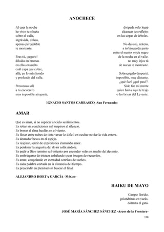 158
ANOCHECE
Al caer la noche
he visto tu silueta
sobre el valle,
ingrávida, difusa,
apenas perceptible
te mostraste.
Eras tú, ¡seguro!
diluida en brumas
en ellas envuelta
cuál capa que cubre,
allá, en lo más hondo
y profundo del valle.
Presuroso salí
a tu encuentro
mas imposible atraparte,
disipada solo logré
alcanzar tus reflejos
en las copas de árboles.
No desisto, reitero,
a tu búsqueda parto
entre el manto verde negro
de la noche en el valle,
no muy lejos tú
de nuevo te mostraste.
Sobrecogido desperté,
imposible, muy distante,
¿qué fue? ¿qué pasó?.
Sólo fue mi mente
quien hasta aquí te trajo
o las brisas del Levante.
IGNACIO SANTOS CARRASCO -San Fernando-
AMAR
Qué es amar, si no suplicar al cielo sentimientos.
Es robar sin condiciones mil suspiros al silencio.
Es borrar al alma huellas en el viento.
Es flotar entre nubes de tinta versar lo difícil en ocultar no dar la vida entera.
Es desnudar besos en el espejo.
Es respirar, sentir de expresiones clamando amor.
Es perdonar la angustia del dolor asfixiándote.
Es pedir a Dios termine sufrimiento por encender velas en medio del desierto.
Es embriagarse de tristeza anhelando tocar imagen de recuerdos.
Es amar, congelando en eternidad sonrisas de sueños.
Es cada palabra cortada en la distancia del tiempo.
Es prescindir en plenitud sin buscar el final.
ALEJANDRO HORTA GARCÍA -México-
HAIKU DE MAYO
Campo florido,
golondrinas en vuelo,
dormita el gato.
JOSÉ MARÍA SÁNCHEZ SÁNCHEZ -Arcos de la Frontera-
 
