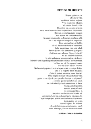 16
DECIDO MI MUERTE
Hoy no quiero morir,
afronto la vida,
decido mi muerte mañana.
Vivo en un puto infierno,
dicen que llamado vida.
El destino me consume el alma,
estas horas las dedico a mi despedida de este mundo.
Rezo un avemaría para mi creador,
pido perdón por tanto maldecirlo,
le ruego misericordia y clemencia en el más allá,
eso si me acepta de huésped en su paraíso.
Rezo un ritual para el diablo,
tal vez mi estadía estará en su abismo.
Bebo una copa de vino a mi salud,
brindo por mi vida fermentada que apesta
¿Quién me va a adoptar, Dios o el diablo?
No me importa quien sea,
lo principal es que no se asemeje a este limbo.
Derramo unas lágrimas para sentir la sensación ya acostumbrada,
no lloro por mí, lloro por mi madre,
ella me quiere en esta tiniebla.
No la maldigo por mi existencia por temor al castigo divino,
ella es la culpable de mi desgracia
¿Quién la mandó a traerme a este abismo?
Odio mi presencia en esta desdichada vida,
¿quién es ese hijo de puta que ella dice que es mi padre?,
comenta que me concibió con amor,
no entiendo el por qué condenarme al dolor.
Madre adiós te escribo,
mañana no estaré aquí,
mi cama depende de ti,
no quiero mucha tierra encima de mí,
¿cremarme?, no me gusta desfigurar mi esqueleto.
Tengo tiempo para pensar cómo desearía mi sepulcro,
ahora, cuento las horas,
siento la lejanía del mañana.
¿A quién le interesa unos instantes más?,
bebo otra copa y decido mi muerte ahora.
SIHAM SABAGH -Colombia-
 