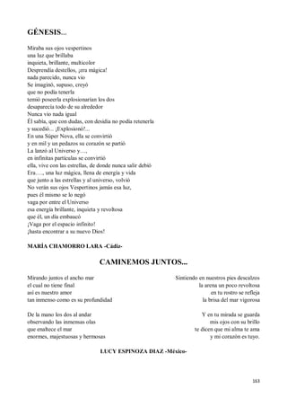 163
GÉNESIS…
Miraba sus ojos vespertinos
una luz que brillaba
inquieta, brillante, multicolor
Desprendía destellos, ¡era mágica!
nada parecido, nunca vio
Se imaginó, supuso, creyó
que no podía tenerla
temió poseerla explosionarían los dos
desaparecía todo de su alrededor
Nunca vio nada igual
Él sabía, que con dudas, con desidia no podía retenerla
y sucedió... ¡Explosionó!...
En una Súper Nova, ella se convirtió
y en mil y un pedazos su corazón se partió
La lanzó al Universo y…,
en infinitas partículas se convirtió
ella, vive con las estrellas, de donde nunca salir debió
Era…., una luz mágica, llena de energía y vida
que junto a las estrellas y al universo, volvió
No verán sus ojos Vespertinos jamás esa luz,
pues él mismo se lo negó
vaga por entre el Universo
esa energía brillante, inquieta y revoltosa
que él, un día embaucó
¡Vaga por el espacio infinito!
¡hasta encontrar a su nuevo Dios!
MARÍA CHAMORRO LARA -Cádiz-
CAMINEMOS JUNTOS...
Mirando juntos el ancho mar
el cual no tiene final
así es nuestro amor
tan inmenso como es su profundidad
De la mano los dos al andar
observando las inmensas olas
que enaltece el mar
enormes, majestuosas y hermosas
Sintiendo en nuestros pies descalzos
la arena un poco revoltosa
en tu rostro se refleja
la brisa del mar vigorosa
Y en tu mirada se guarda
mis ojos con su brillo
te dicen que mi alma te ama
y mi corazón es tuyo.
LUCY ESPINOZA DIAZ -México-
 